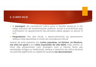 2. O MITO HOJE
 A passagem da consciência mítica para a filosofia deveu-se a um
longo processo de transformações políticas, sociais e econômicas que
culminaram no aparecimento dos primeiros sábios gregos no século VI
a.C..
 Perguntamos: Nos dias atuais, o desenvolvimento do pensamento
reflexivo teria decretado a morte da consciência mítica?
Apesar de estar presente nos contos populares, no folclore, na literatura,
nas artes em geral e em várias expressões da vida diária, hoje, porém, os
mitos não predominam nem emergem com a mesma força das
sociedades antigas ou tradicionais, porque o exercício da crítica racional
nos permite legitimá-los ou rejeitá-los quando nos desumanizam.
 