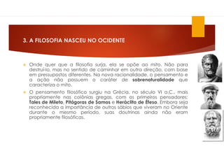 3. A FILOSOFIA NASCEU NO OCIDENTE
 Onde quer que a filosofia surja, ela se opõe ao mito. Não para
destruí-lo, mas no sentido de caminhar em outra direção, com base
em pressupostos diferentes. Na nova racionalidade, o pensamento e
a ação não possuem o caráter de sobrenaturalidade que
caracteriza o mito.
 O pensamento filosófico surgiu na Grécia, no século VI a.C., mais
propriamente nas colônias gregas, com os primeiros pensadores:
Tales de Mileto, Pitágoras de Samos e Heráclito de Éfeso. Embora seja
reconhecida a importância de outros sábios que viveram no Oriente
durante o mesmo período, suas doutrinas ainda não eram
propriamente filosóficas.
 