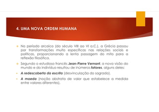 4. UMA NOVA ORDEM HUMANA
 No período arcaico (do século VIII ao VI a.C.), a Grécia passou
por transformações muito específicas nas relações sociais e
políticas, proporcionando a lenta passagem do mito para a
reflexão filosófica.
 Segundo o estudioso francês Jean-Pierre Vernant, a nova visão do
mundo e do indivíduo resultou de inúmeros fatores, alguns deles:
 A redescoberta da escrita (desvinculação do sagrado).
 A moeda (noção abstrata de valor que estabelece a medida
entre valores diferentes).
 