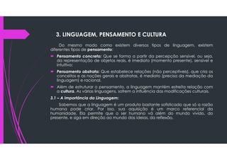Do mesmo modo como existem diversos tipos de linguagem, existem
diferentes tipos de pensamento:
 Pensamento concreto: Que se forma a partir da percepção sensível, ou seja,
da representação de objetos reais, é imediato (momento presente), sensível e
intuitivo;
 Pensamento abstrato: Que estabelece relações (não perceptíveis), que cria os
conceitos e as noções gerais e abstratas, é mediato (precisa da mediação da
linguagem) e racional.
 Além de estruturar o pensamento, a linguagem mantém estreita relação com
a cultura. As várias linguagens, sofrem a influência das modificações culturais.
3.1 – A Importância da Linguagem:
Sabemos que a linguagem é um produto bastante sofisticado que só a razão
humana pode criar. Por isso, sua aquisição é um marco referencial da
humanidade. Ela permite que o ser humano vá além do mundo vivido, do
presente, e siga em direção ao mundo das ideias, da reflexão.
3. LINGUAGEM, PENSAMENTO E CULTURA
 