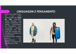 LINGUAGEM E PENSAMENTO
Essas fotos fazem parte
de uma série
denominada A Tropa
de Elite (fotógrafo
Gabo Morales), que
retrata moradores da
antiga comunidade
de Pinheirinho, uma
ocupação irregular
localizada em São
José dos Campos (SP).
Homens e mulheres da
comunidade
transformaram objetos
comuns em
equipamentos de
defesa e entraram em
conflito com a PM.
 