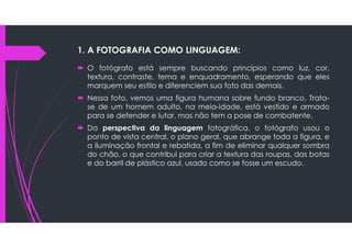 1. A FOTOGRAFIA COMO LINGUAGEM:
 O fotógrafo está sempre buscando princípios como luz, cor,
textura, contraste, tema e enquadramento, esperando que eles
marquem seu estilo e diferenciem sua foto das demais.
 Nessa foto, vemos uma figura humana sobre fundo branco. Trata-
se de um homem adulto, na meia-idade, está vestido e armado
para se defender e lutar, mas não tem a pose de combatente.
 Da perspectiva da linguagem fotográfica, o fotógrafo usou o
ponto de vista central, o plano geral, que abrange toda a figura, e
a iluminação frontal e rebatida, a fim de eliminar qualquer sombra
do chão, o que contribui para criar a textura das roupas, das botas
e do barril de plástico azul, usado como se fosse um escudo.
 