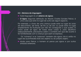 2.2 – Estrutura da Linguagem:
 Toda linguagem é um sistema de signos.
 O Signo: Segundo definição do filósofo Charles Sanders Peirce, é
uma coisa que está no lugar de outra sob algum aspecto.
Por exemplo, o choro de uma criança pode estar no lugar do aviso
de desconforto, de fome, de frio ou de dor; ou pode estar no lugar
simplesmente da frustação por não ter conseguido o que queria. O
choro pode ser signo de todas essas coisas e, para decifrá-lo
adequadamente, precisamos saber o contexto em que ele ocorre e
ter familiaridade com a criança que assim se expressa.
Os “números” e as “palavras” também são signos, isto é, estão no
lugar das quantidades reais dos objetos ou do próprio objeto.
 Ainda para Peirce, o homem só pensa por signos e por outros
símbolos exteriores.
 