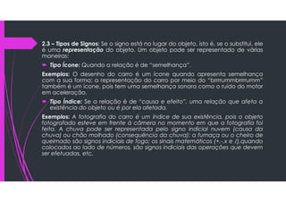 2.3 – Tipos de Signos: Se o signo está no lugar do objeto, isto é, se o substitui, ele
é uma representação do objeto. Um objeto pode ser representado de várias
maneiras:
 Tipo Ícone: Quando a relação é de “semelhança”.
Exemplos: O desenho do carro é um ícone quando apresenta semelhança
com a sua forma; a representação do carro por meio do “brrrrummbrrrrumm”
também é um ícone, pois tem uma semelhança sonora como o ruído do motor
em aceleração.
 Tipo Índice: Se a relação é de “causa e efeito”, uma relação que afeta a
existência do objeto ou é por ela afetada.
Exemplos: A fotografia do carro é um índice de sua existência, pois o objeto
fotografado esteve em frente à câmera no momento em que a fotografia foi
feita. A chuva pode ser representada pelo signo indicial nuvem (causa da
chuva) ou chão molhado (consequência da chuva); a fumaça ou o cheiro de
queimado são signos indiciais de fogo; os sinais matemáticos (+,-,x e /),quando
colocados ao lado de números, são signos indiciais das operações que devem
ser efetuadas, etc.
 