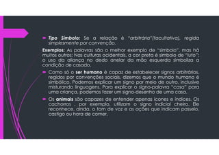  Tipo Símbolo: Se a relação é “arbitrária”(facultativa), regida
simplesmente por convenção.
Exemplos: As palavras são o melhor exemplo de “símbolo”, mas há
muitos outros: Nas culturas ocidentais, a cor preta é símbolo de “luto”;
o uso da aliança no dedo anelar da mão esquerda simboliza a
condição de casado.
 Como só o ser humano é capaz de estabelecer signos arbitrários,
regidos por convenções sociais, dizemos que o mundo humano é
simbólico. Podemos explicar um signo por meio de outro, inclusive
misturando linguagens. Para explicar o signo-palavra “casa” para
uma criança, podemos fazer um signo-desenho de uma casa.
 Os animais são capazes de entender apenas ícones e índices. Os
cachorros , por exemplo, utilizam o signo indicial cheiro. Ele
reconhece, ainda, o tom de voz e as ações que indicam passeio,
castigo ou hora de comer.
 