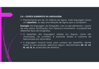 2.4 – OUTROS ELEMENTOS DA LINGUAGEM:
 Precisamente por ser um sistema de signos, toda linguagem possui
um repertório, ou seja uma relação de signos que a compõem.
Exemplo: Na linguagem da fotografia, com os seis elementos – ponto
de vista, plano, iluminação, tom, textura e movimento – é possível tirar
diferentes tipos de fotografias.
 O repertório das linguagens verbais (ou línguas, como são
chamadas), ao contrário, é bastante amplo e costuma ser
relacionado em dicionários.
 A linguagem musical tonal, para compor seu repertório, dentre
todos os sons possíveis, seleciona alguns, denominados dó, ré, mi,
fá, sol, lá, si, acrescidos de semitons.
 