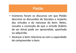Platão
• Inúmeros foram os discursos em que Platão
descreve as discussões de Sócrates a respeito
das virtudes e da natureza do bem. Neles,
ressalta a convicção de que a virtude (hábito
de ser ético) pode ser apreendida, apanhada
ou adquirida.
• Alcançar o bem relaciona-se com a capacidade
de compreender o bem.
 
