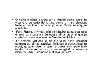 • O homem sábio deverá ter a virtude como base de
vida e o conceito de justiça como o mais elevado,
tanto no público quanto no privado. Como se adquire
a virtude?
• Para Platão, a virtude não se adquire, se cultiva, pois
é uma característica de nossa alma racional que já
conheceu esse conceito no Mundo das Ideias.
• O homem virtuoso é aquele cuja alma racional
controla as almas irascível (irritada) e concupiscente
(cobiça), quer dizer, o que se deixa levar pelo lado
intelectual do ser humano, e, assim agindo, conhece a
ideia do Bem. E como se cultiva a justiça?
 
