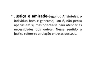 • Justiça e amizade-Segundo Aristóteles, o
indivíduo bom é generoso, isto é, não pensa
apenas em si, mas orienta-se para atender às
necessidades dos outros. Nesse sentido a
justiça refere-se a relação entre as pessoas.
 