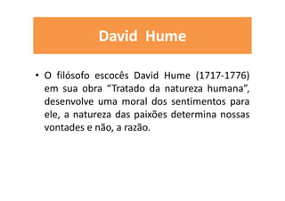 David Hume
• O filósofo escocês David Hume (1717-1776)
em sua obra “Tratado da natureza humana”,
desenvolve uma moral dos sentimentos para
ele, a natureza das paixões determina nossas
vontades e não, a razão.
 