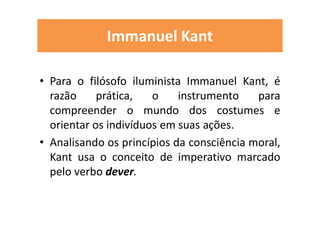 Immanuel Kant
• Para o filósofo iluminista Immanuel Kant, é
razão prática, o instrumento para
compreender o mundo dos costumes e
orientar os indivíduos em suas ações.
• Analisando os princípios da consciência moral,
Kant usa o conceito de imperativo marcado
pelo verbo dever.
 