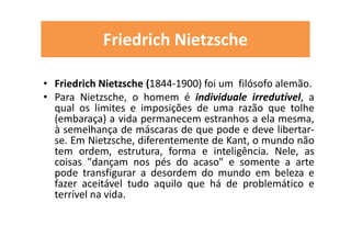 Friedrich Nietzsche
• Friedrich Nietzsche (1844-1900) foi um filósofo alemão.
• Para Nietzsche, o homem é individuale irredutível, a
qual os limites e imposições de uma razão que tolhe
(embaraça) a vida permanecem estranhos a ela mesma,
à semelhança de máscaras de que pode e deve libertar-
se. Em Nietzsche, diferentemente de Kant, o mundo não
tem ordem, estrutura, forma e inteligência. Nele, as
coisas "dançam nos pés do acaso" e somente a arte
pode transfigurar a desordem do mundo em beleza e
fazer aceitável tudo aquilo que há de problemático e
terrível na vida.
 