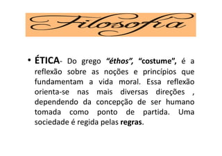 • ÉTICA- Do grego “éthos”, “costume”, é a
reflexão sobre as noções e princípios que
fundamentam a vida moral. Essa reflexão
orienta-se nas mais diversas direções ,
dependendo da concepção de ser humano
tomada como ponto de partida. Uma
sociedade é regida pelas regras.
 