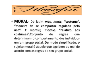 ‘
• MORAL- Do latim mos, moris, “costume”,
“maneira de se comportar regulada pelo
uso”. E moralis, morale, “relativo aos
costumes”.Conjunto de regras que
determinam o comportamento dos indivíduos
em um grupo social. De modo simplificado, o
sujeito moral é aquele que age bem ou mal de
acordo com as regras de seu grupo social.
 