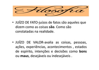 • JUÍZO DE FATO-juízos de fatos são aqueles que
dizem como as coisas são. Como são
constatadas na realidade.
• JUÍZO DE VALOR-avalia as coisas, pessoas,
ações, experiências, acontecimentos , estados
de espírito, intenções e decisões como bons
ou maus, desejáveis ou indesejáveis .
 