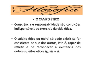 • O CAMPO ÉTICO
• Consciência e responsabilidade são condições
indispensáveis ao exercício da vida ética.
• O sujeito ético ou moral só pode existir se for
consciente de si e dos outros, isto é, capaz de
refletir e de reconhecer a existência dos
outros sujeitos éticos iguais a si.
 