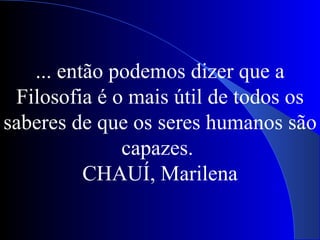 ... então podemos dizer que a Filosofia é o mais útil de todos os saberes de que os seres humanos são capazes.  CHAUÍ, Marilena 