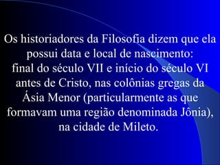 Os historiadores da Filosofia dizem que ela possui data e local de nascimento: final do século VII e início do século VI antes de Cristo, nas colônias gregas da Ásia Menor (particularmente as que formavam uma região denominada Jônia), na cidade de Mileto.  