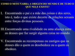 COMO O MITO NARRA A ORIGEM DO MUNDO E DE TUDO O QUE NELE EXISTE? Encontrando o pai e a mãe das coisas e dos seres, isto é, tudo o que existe decorre de relações sexuais entre forças divinas pessoais.  Encontrando uma rivalidade ou uma aliança entre os deuses que faz surgir alguma coisa no mundo.  Encontrando as recompensas ou castigos que os deuses dão a quem os desobedece ou a quem os obedece. 