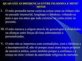 QUAIS SÃO AS DIFERENÇAS ENTRE FILOSOFIA E MITO?  MITOS O mito pretendia narrar como as coisas eram ou tinham sido no passado imemorial, longínquo e fabuloso, voltando-se para o que era antes que tudo existisse tal como existe no presente.  O mito narrava a origem através de genealogias e rivalidades ou alianças entre forças divinas sobrenaturais e personalizadas.  O mito não se importava com contradições, com o fabuloso e o incompreensível, não só porque esses eram traços próprios da narrativa mítica, como também porque a confiança e a crença no mito vinham da autoridade religiosa do narrador. 