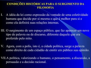 A idéia da lei como expressão da vontade de uma coletividade humana que decide por si mesma o que é melhor para si e como ela definirá suas relações internas.  O surgimento de um espaço público, que faz aparecer um novo tipo de palavra ou de discurso, diferente daquele que era proferido pelo mito.  Agora, com a polis, isto é, a cidade política, surge a palavra como direito de cada cidadão de emitir em público sua opinião.  A política, valorizando o humano, o pensamento, a discussão, a persuasão e a decisão racional. CONDIÇÕES HISTÓRICAS PARA O SURGIMENTO DA FILOSOFIA 