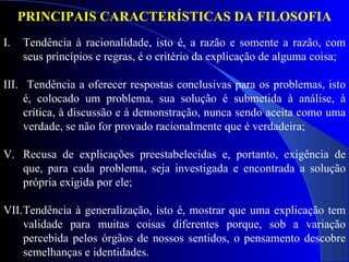 Tendência à racionalidade, isto é, a razão e somente a razão, com seus princípios e regras, é o critério da explicação de alguma coisa; Tendência a oferecer respostas conclusivas para os problemas, isto é, colocado um problema, sua solução é submetida à análise, à crítica, à discussão e à demonstração, nunca sendo aceita como uma verdade, se não for provado racionalmente que é verdadeira; Recusa de explicações preestabelecidas e, portanto, exigência de que, para cada problema, seja investigada e encontrada a solução própria exigida por ele; Tendência à generalização, isto é, mostrar que uma explicação tem validade para muitas coisas diferentes porque, sob a variação percebida pelos órgãos de nossos sentidos, o pensamento descobre semelhanças e identidades. PRINCIPAIS CARACTERÍSTICAS DA FILOSOFIA 