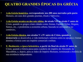 QUATRO GRANDES ÉPOCAS DA GRÉCIA A da Grécia homérica , correspondente aos 400 anos narrados pelo poeta  Homero, em seus dois grandes poemas,  Ilíada e Odisséia;   A da Grécia arcaica ou dos sete sábios , do século VII ao século V antes de  Cristo, quando os gregos criam cidades como Atenas, Esparta, Tebas, Megara, Samos, etc., e predomina a economia urbana, baseada no artesanato e no comércio;   A da Grécia clássica , nos séculos V e IV antes de Cristo, quando a democracia  se desenvolve, a vida intelectual e artística entra no apogeu e Atenas domina a Grécia com seu império comercial e militar;   E, finalmente, a época helenística , a partir do final do século IV antes de  Cristo, quando a Grécia passa para o poderio do império de Alexandre da Macedônia, e, depois, para as mãos do Império Romano, terminando a história de sua existência independente.   