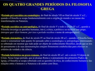 Período pré-socrático ou cosmológico , do final do século VII ao final do século V a.C., quando a Filosofia se ocupa fundamentalmente com a origem do mundo e as causas das transformações na Natureza. Período socrático ou antropológico,  do final do século V e todo o século IV a.C., quando a Filosofia investiga as questões humanas, isto é, a ética, a política e as técnicas (em grego,  ântropos quer dizer homem; por isso o período recebeu o  nome de antropológico). Período sistemático,  do final do século IV ao final do século III a.C., quando a Filosofia busca reunir e sistematizar tudo quanto foi pensado sobre a cosmologia e a antropologia, interessando-se sobretudo em mostrar que tudo pode ser objeto do conhecimento filosófico, desde que as leis do pensamento e de suas demonstrações estejam firmemente estabelecidas para oferecer os critérios da verdade e da ciência.  Período helenístico ou greco-romano,  do final do século III a.C. até o século VI depois de Cristo. Nesse longo período, que já alcança Roma e o pensamento dos primeiros Padres da Igreja, a Filosofia se ocupa sobretudo com as questões da ética, do conhecimento humano e das relações entre o homem e a Natureza e de ambos com Deus. OS QUATRO GRANDES PERÍODOS DA FILOSOFIA GREGA 