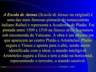 A Escola de Atenas  ( Scuola di Atenas  no original) é uma das mais famosas pinturas do renascentista italiano Rafael e representa a Academia de Platão. Foi pintada entre 1509 e 1510 na  Stanza della Segnatura  sob encomenda do Vaticano. A obra é um afresco em que aparecem ao centro Platão e Aristóteles. Platão segura o Timeu e aponta para o alto, sendo assim identificado com o ideal, o mundo inteligível. Aristóteles segura a Ética e tem a mão na horizontal, representando o terrestre, o mundo sensível. Fonte:  http://pt.wikipedia.org/wiki/Escola_de_Atenas#Identidades , 27/02/2011, 15:59 