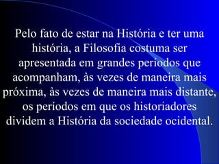 Pelo fato de estar na História e ter uma história, a Filosofia costuma ser apresentada em grandes períodos que acompanham, às vezes de maneira mais próxima, às vezes de maneira mais distante, os períodos em que os historiadores dividem a História da sociedade ocidental. 