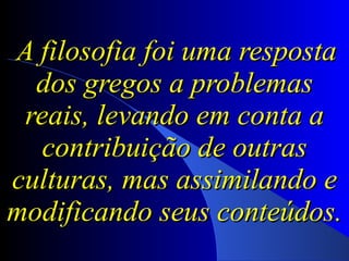A filosofia foi uma resposta dos gregos a problemas reais, levando em conta a contribuição de outras culturas, mas assimilando e modificando seus conteúdos.  