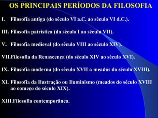 OS PRINCIPAIS PERÍODOS DA FILOSOFIA   Filosofia antiga (do século VI a.C. ao século VI d.C.).  Filosofia patrística (do século I ao século VII).  Filosofia medieval (do século VIII ao século XIV).  Filosofia da Renascença (do século XIV ao século XVI).  Filosofia moderna (do século XVII a meados do século XVIII).  Filosofia da Ilustração ou Iluminismo (meados do século XVIII ao começo do século XIX). Filosofia contemporânea. 
