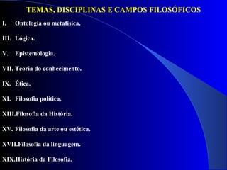 TEMAS, DISCIPLINAS E CAMPOS FILOSÓFICOS Ontologia ou metafísica. Lógica.  Epistemologia.  Teoria do conhecimento.  Ética.  Filosofia política.  Filosofia da História.  Filosofia da arte ou estética. Filosofia da linguagem.  História da Filosofia. 