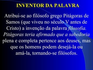 INVENTOR DA PALAVRA  Atribui-se ao filósofo grego Pitágoras de Samos (que viveu no século V antes de Cristo) a invenção da palavra  filosofia. Pitágoras teria afirmado que a sabedoria plena e completa pertence aos deuses, mas que os homens podem desejá-la ou amá-la, tornando-se filósofos. 