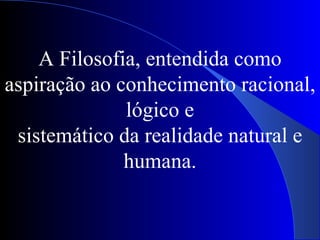A Filosofia, entendida como aspiração ao conhecimento racional, lógico e sistemático da realidade natural e humana. 
