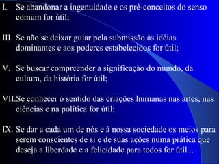 Se abandonar a ingenuidade e os pré-conceitos do senso comum for útil; Se não se deixar guiar pela submissão às idéias dominantes e aos poderes estabelecidos for útil; Se buscar compreender a significação do mundo, da cultura, da história for útil; Se conhecer o sentido das criações humanas nas artes, nas ciências e na política for útil; Se dar a cada um de nós e à nossa sociedade os meios para serem conscientes de si e de suas ações numa prática que deseja a liberdade e a felicidade para todos for útil... 