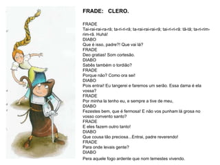 FRADE:  CLERO. FRADE  Tai-rai-rai-ra-rã; ta-ri-ri-rã; ta-rai-rai-rai-rã; tai-ri-ri-rã: tã-tã; ta-ri-rim-rim-rã. Huhá!  DIABO Que é isso, padre?! Que vai lá?  FRADE Deo gratias! Som cortesão.  DIABO Sabês também o tordião?  FRADE Porque não? Como ora sei!  DIABO Pois entrai! Eu tangerei e faremos um serão. Essa dama é ela vossa?  FRADE Por minha la tenho eu, e sempre a tive de meu,  DIABO Fezestes bem, que é fermosa! E não vos punham lá grosa no vosso convento santo?  FRADE E eles fazem outro tanto!  DIABO Que cousa tão preciosa...Entrai, padre reverendo!  FRADE Para onde levais gente?  DIABO Pera aquele fogo ardente que nom temestes vivendo.   