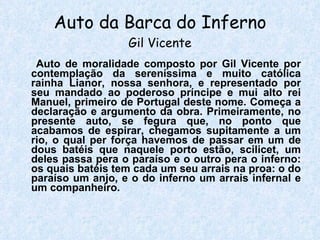 Auto da Barca do Inferno Gil Vicente Auto de moralidade composto por Gil Vicente por contemplação da sereníssima e muito católica rainha Lianor, nossa senhora, e representado por seu mandado ao poderoso príncipe e mui alto rei Manuel, primeiro de Portugal deste nome. Começa a declaração e argumento da obra. Primeiramente, no presente auto, se fegura que, no ponto que acabamos de espirar, chegamos supitamente a um rio, o qual per força havemos de passar em um de dous batéis que naquele porto estão, scilicet, um deles passa pera o paraíso e o outro pera o inferno: os quais batéis tem cada um seu arrais na proa: o do paraíso um anjo, e o do inferno um arrais infernal e um companheiro. 