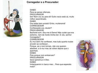   Corregedor e o Procurador: DIABO Pera as penas infernais.  PROCURADOR Dix! Nom vou eu pera lá! Outro navio está cá, muito milhor assombrado.  DIABO Ora estás bem aviado! Entra, muitieramá! CORREGEDOR  Confessaste-vos, doutor?  PROCURADOR  Bacharel som. Dou-me à Demo! Não cuidei que era extremo, nem de morte minha dor. E vós, senhor Corregedor?  CORREGEDOR  Eu mui bem me confessei, mas tudo quanto roubei encobri ao confessor... Porque, se o nom tornais, não vos querem absolver, e é mui mau de volver depois que o apanhais.  DIABO  Pois porque nom embarcais?  PROCURADOR  Quia speramus in Deo.  DIABO Imbarquemini in barco meo... Pera que esperatis mais? 