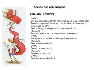 FIDALGO:  NOBREZA Análise dos personagens: DIABO  Oh, que caravela esta! Põe bandeiras, que é festa. Verga alta! Âncora a pique! - Ó poderoso dom Anrique, cá vindes vós?... Que cousa é esta?... Vem o Fidalgo e, chegando ao batel infernal, diz: FIDALGO  Esta barca onde vai ora, que assi está apercebida?  DIABO  Vai pera a ilha perdida, e há-de partir logo ess'ora.  FIDALGO Pera lá vai a senhora?  DIABO  Senhor, a vosso serviço.  FIDALGO Parece-me isso cortiço...  DIABO Porque a vedes lá de fora. 