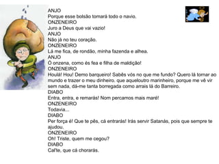 ANJO Porque esse bolsão tomará todo o navio.  ONZENEIRO Juro a Deus que vai vazio!  ANJO Não já no teu coração.  ONZENEIRO  Lá me fica, de rondão, minha fazenda e alhea.  ANJO Ó onzena, como és fea e filha de maldição! ONZENEIRO  Houlá! Hou! Demo barqueiro! Sabês vós no que me fundo? Quero lá tornar ao mundo e trazer o meu dinheiro. que aqueloutro marinheiro, porque me vê vir  sem nada, dá-me tanta borregada como arrais lá do Barreiro. DIABO Entra, entra, e remarás! Nom percamos mais maré!  ONZENEIRO  Todavia...  DIABO Per força é! Que te pês, cá entrarás! Irás servir Satanás, pois que sempre te ajudou.  ONZENEIRO Oh! Triste, quem me cegou?  DIABO Cal'te, que cá chorarás. 