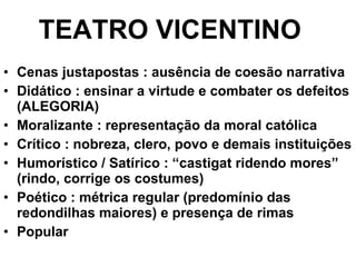Cenas justapostas : ausência de coesão narrativa Didático : ensinar a virtude e combater os defeitos (ALEGORIA) Moralizante : representação da moral católica Crítico : nobreza, clero, povo e demais instituições Humorístico / Satírico : “castigat ridendo mores” (rindo, corrige os costumes) Poético : métrica regular (predomínio das redondilhas maiores) e presença de rimas Popular TEATRO VICENTINO 