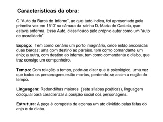 O “Auto da Barca do Inferno”, ao que tudo indica, foi apresentado pela primeira vez em 1517 na câmara da rainha D. Maria de Castela, que estava enferma. Esse Auto, classificado pelo próprio autor como um “auto de moralidade”. Espaço:   Tem como cenário um porto imaginário, onde estão ancoradas duas barcas: uma com destino ao paraíso, tem como comandante um anjo; a outra, com destino ao inferno, tem como comandante o diabo, que traz consigo um companheiro.  Tempo:  Com relação a tempo, pode-se dizer que é psicológico, uma vez que todos os personagens estão mortos, perdendo-se assim a noção do tempo. Linguagem:  Redondilhas maiores  (sete sílabas poéticas), linguagem coloquial para caracterizar a posição social dos personagens. Estrutura:  A peça é composta de apenas um ato dividido pelas falas do anjo e do diabo. Características da obra: 