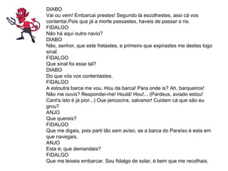 DIABO Vai ou vem! Embarcai prestes! Segundo lá escolhestes, assi cá vos contentai.Pois que já a morte passastes, haveis de passar o rio.  FIDALGO Não há aqui outro navio?  DIABO Não, senhor, que este fretastes, e primeiro que expirastes me destes logo sinal.  FIDALGO Que sinal foi esse tal?  DIABO Do que vós vos contentastes. FIDALGO A estoutra barca me vou. Hou da barca! Para onde is? Ah, barqueiros! Não me ouvis? Respondei-me! Houlá! Hou!... (Pardeus, aviado estou! Cant'a isto é já pior...) Oue jericocins, salvanor! Cuidam cá que são eu grou? ANJO  Que quereis?  FIDALGO Que me digais, pois parti tão sem aviso, se a barca do Paraíso é esta em que navegais.  ANJO Esta é; que demandais?  FIDALGO Que me leixeis embarcar. Sou fidalgo de solar, é bem que me recolhais. 