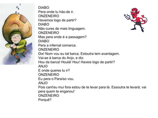DIABO Pera onde tu hás-de ir.  ONZENEIRO Havemos logo de partir?  DIABO Não cures de mais linguagem.  ONZENEIRO  Mas pera onde é a passagem?  DIABO Pera a infernal comarca.  ONZENEIRO  Dix! Nom vou eu tal barca. Estoutra tem avantagem. Vai-se à barca do Anjo, e diz: Hou da barca! Houlá! Hou! Haveis logo de partir?  ANJO E onde queres tu ir?  ONZENEIRO Eu pera o Paraíso vou.  ANJO Pois cant'eu mui fora estou de te levar para lá. Essoutra te levará; vai pera quem te enganou! ONZENEIRO Porquê?  