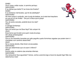 DIABO Ouvir missa, então roubar, é caminho per'aqui. SAPATEIRO E as ofertas que darão? E as horas dos finados?  DIABO E os dinheiros mal levados, que foi da satisfação?  SAPATEIRO Ah! Nom praza ò cordovão, nem à puta da badana, se é esta boa traquitana  em que se vê Jan Antão!  Ora juro a Deus que é graça! SAPATEIRO Hou da santa caravela, poderês levar-me nela?  ANJO A cárrega t'embaraça.  SAPATEIRO  Nom há mercê que me Deus faça? Isto uxiquer irá.  ANJO Essa barca que lá está Leva quem rouba de praça. Oh! almas embaraçadas!  SAPATEIRO Ora eu me maravilho haverdes por grão peguilho quatro forminhas cagadas que podem bem ir i chantadas num cantinho desse leito!  ANJO Se tu viveras dereito, Elas foram cá escusadas. SAPATEIRO Assi que determinais que vá cozer ò Inferno?  ANJO  Escrito estás no caderno das ementas infernais. SAPATEIRO Hou barqueiros! Que aguardais? Vamos, venha a prancha logo e levai-me àquele fogo! Não nos detenhamos mais! 