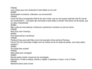 FRADE Juro a Deus que nom t'entendo! E este hábito no me val?  DIABO Gentil padre mundanal, a Berzebu vos encomendo! FRADE Corpo de Deus consagrado! Pela fé de Jesu Cristo, que eu nom posso entender isto! Eu hei-de ser condenado?!... Um padre tão namorado e tanto dado à virtude? Assi Deus me dê saúde, que eu estou maravilhado! DIABO Não curês de mais detença. Embarcai e partiremos: tomareis um par de ramos.  FRADE Nom ficou isso n'avença.  DIABO Pois dada está já a sentença!  FRADE Pardeus! Essa seria ela! Não vai em tal caravela minha senhora Florença. Como? Por ser namorado e folgar com üa mulher se há um frade de perder, com tanto salmo rezado?!...  DIABO Ora estás bem aviado!  FRADE Mais estás bem corregido!  DIABO Dovoto padre marido, haveis de ser cá pingado... Descobriu o Frade a cabeça, tirando o capelo; e apareceu o casco, e diz o Frade: FRADE Mantenha Deus esta c'oroa!  