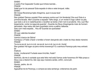 DIABO  ó padre Frei Capacete! Cuidei que tínheis barrete...  FRADE Sabê que fui da pessoa! Esta espada é roloa e este broquel, rolão.  DIABO  Dê Vossa Reverença lição d'esgrima, que é cousa boa!  FRADE Deo gratias! Demos caçada! Pera sempre contra sus! Um fendente! Ora sus! Esta é a primeira levada. Alto! Levantai a espada! Talho largo, e um revés! E logo colher os pés, que todo o al no é nada!Quando o recolher se tarda o ferir nom é prudente. Ora, sus! Mui largamente, cortai na segunda guarda! - Guarde-me Deus d'espingarda mais de homem denodado. Aqui estou tão bem guardado como a palhá n'albarda. Saio com meia espada... Hou lá! Guardai as queixadas!  DIABO Oh que valentes levadas!  FRADE Vamos à barca da Glória! Começou o Frade a fazer o tordião e foram dançando até o batel do Anjo desta maneira: FRADE Ta-ra-ra-rai-rã; ta-ri-ri-ri-rã; rai-rai-rã; ta-ri-ri-rã; ta-ri-ri-rã. Huhá! Deo gratias! Há lugar cá pera minha reverença? E a senhora Florença polo meu entrará lá!  PARVO Andar, muitieramá! Furtaste esse trinchão, frade?  FRADE Senhora, dá-me à vontade que este feito mal está.Vamos onde havemos d'ir! Não praza a Deus coa a ribeira! Eu não vejo aqui maneira senão, enfim, concrudir.  DIABO Haveis, padre, de viir.  FRADE  Agasalhai-me lá Florença, e compra-se esta sentença: ordenemos de partir. 