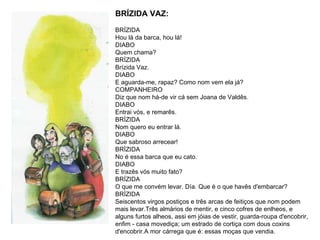 BRÍZIDA VAZ: BRÍZIDA Hou lá da barca, hou lá!  DIABO Quem chama?  BRÍZIDA Brízida Vaz.  DIABO E aguarda-me, rapaz? Como nom vem ela já?  COMPANHEIRO Diz que nom há-de vir cá sem Joana de Valdês.  DIABO Entrai vós, e remarês.  BRÍZIDA  Nom quero eu entrar lá. DIABO Que sabroso arrecear!  BRÍZIDA No é essa barca que eu cato.  DIABO E trazês vós muito fato?  BRÍZIDA  O que me convém levar. Día. Que é o que havês d'embarcar?  BRÍZIDA Seiscentos virgos postiços e três arcas de feitiços que nom podem mais levar.Três almários de mentir, e cinco cofres de enlheos, e alguns furtos alheos, assi em jóias de vestir, guarda-roupa d'encobrir, enfim - casa movediça; um estrado de cortiça com dous coxins d'encobrir.A mor cárrega que é: essas moças que vendia.  