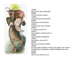 JUDEU Que vai cá? Hou marinheiro!  DIABO Oh! que má-hora vieste!...  JUDEU  Cuj'é esta barca que preste?  DIABO Esta barca é do barqueiro.  JUDEU. Passai-me por meu dinheiro.  DIABO E o bode há cá de vir?  JUDEU  Pois também o bode há-de vir.  DIABO  Que escusado passageiro! JUDEU Sem bode, como irei lá?  DIABO Nem eu nom passo cabrões.  JUDEU  Eis aqui quatro tostões e mais se vos pagará. Por vida do Semifará que me passeis o cabrão! Querês mais outro tostão?  DIABO  Nem tu nom hás-de vir cá. 